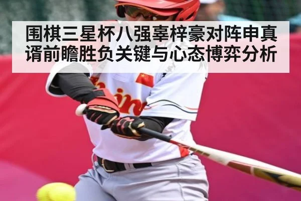 围棋三星杯八强辜梓豪对阵申真谞前瞻胜负关键与心态博弈分析