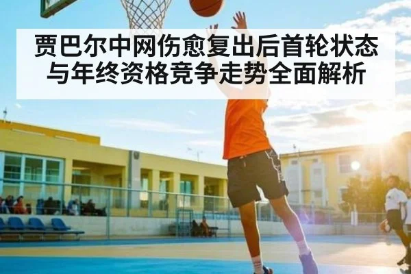 贾巴尔中网伤愈复出后首轮状态与年终资格竞争走势全面解析