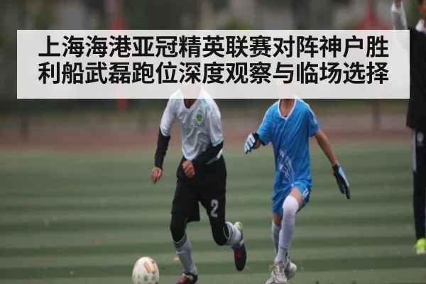 上海海港亚冠精英联赛对阵神户胜利船武磊跑位深度观察与临场选择