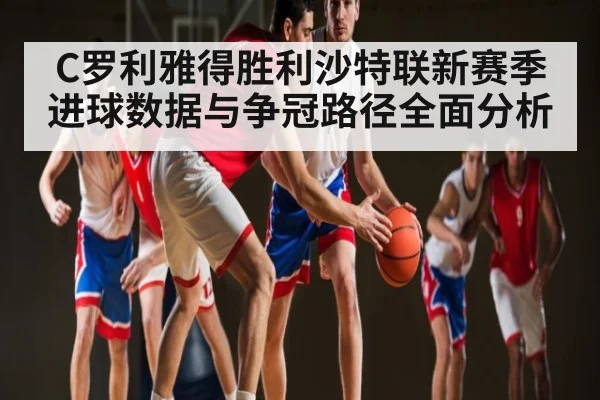 C罗利雅得胜利沙特联新赛季进球数据与争冠路径全面分析