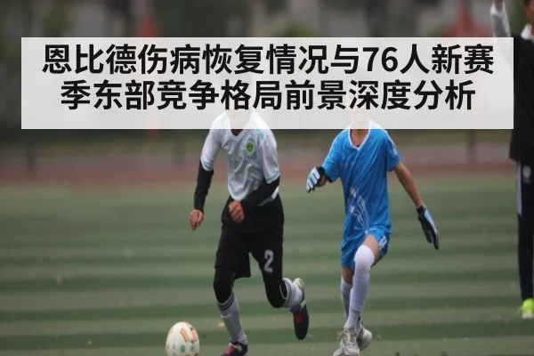 恩比德伤病恢复情况与76人新赛季东部竞争格局前景深度分析