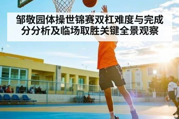 邹敬园体操世锦赛双杠难度与完成分分析及临场取胜关键全景观察